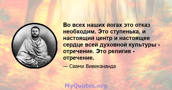 Во всех наших йогах это отказ необходим. Это ступенька, и настоящий центр и настоящее сердце всей духовной культуры - отречение. Это религия - отречение.