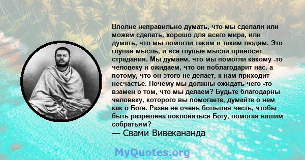 Вполне неправильно думать, что мы сделали или можем сделать, хорошо для всего мира, или думать, что мы помогли таким и таким людям. Это глупая мысль, и все глупые мысли приносят страдания. Мы думаем, что мы помогли