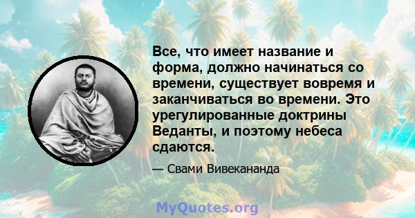 Все, что имеет название и форма, должно начинаться со времени, существует вовремя и заканчиваться во времени. Это урегулированные доктрины Веданты, и поэтому небеса сдаются.