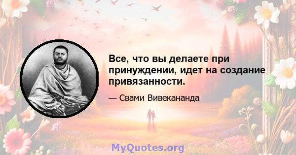 Все, что вы делаете при принуждении, идет на создание привязанности.