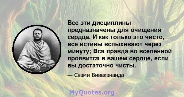 Все эти дисциплины предназначены для очищения сердца. И как только это чисто, все истины вспыхивают через минуту; Вся правда во вселенной проявится в вашем сердце, если вы достаточно чисты.