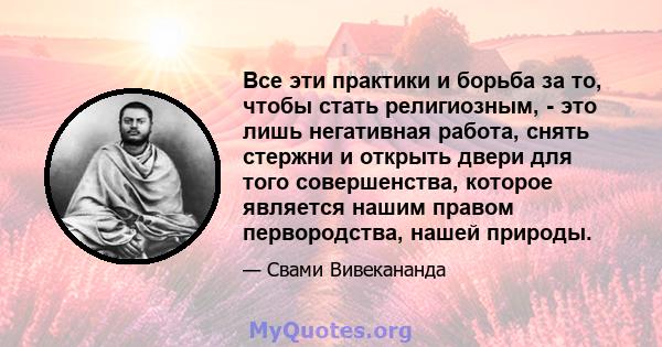 Все эти практики и борьба за то, чтобы стать религиозным, - это лишь негативная работа, снять стержни и открыть двери для того совершенства, которое является нашим правом первородства, нашей природы.