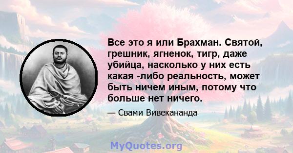 Все это я или Брахман. Святой, грешник, ягненок, тигр, даже убийца, насколько у них есть какая -либо реальность, может быть ничем иным, потому что больше нет ничего.