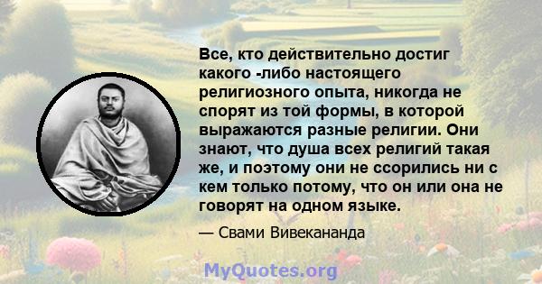 Все, кто действительно достиг какого -либо настоящего религиозного опыта, никогда не спорят из той формы, в которой выражаются разные религии. Они знают, что душа всех религий такая же, и поэтому они не ссорились ни с