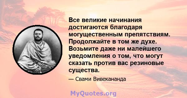 Все великие начинания достигаются благодаря могущественным препятствиям. Продолжайте в том же духе. Возьмите даже ни малейшего уведомления о том, что могут сказать против вас резиновые существа.