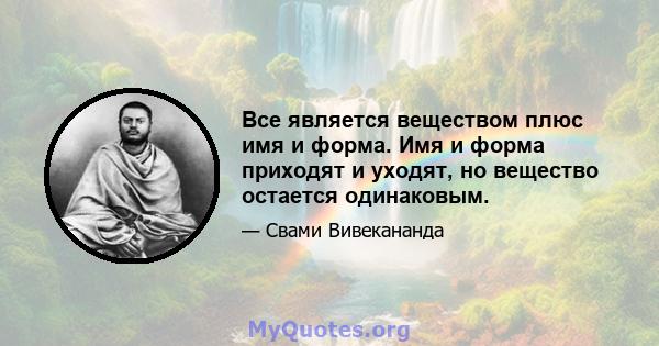 Все является веществом плюс имя и форма. Имя и форма приходят и уходят, но вещество остается одинаковым.