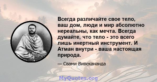 Всегда различайте свое тело, ваш дом, люди и мир абсолютно нереальны, как мечта. Всегда думайте, что тело - это всего лишь инертный инструмент. И Атман внутри - ваша настоящая природа.