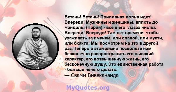 Встань! Встань! Приливная волна идет! Впереди! Мужчины и женщины, вплоть до Чандалы (Пария) - все в его глазах чисты. Впереди! Впереди! Там нет времени, чтобы ухаживать за именем, или славой, или мукти, или бхакти! Мы