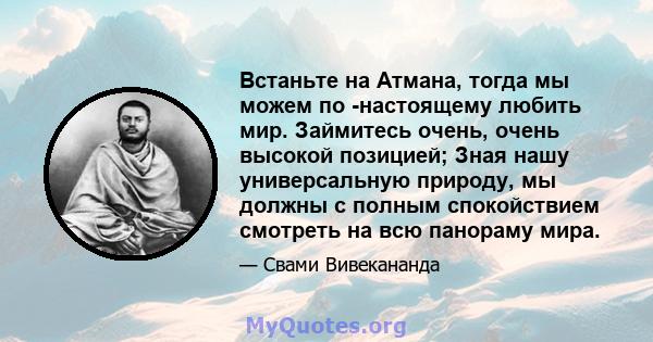 Встаньте на Атмана, тогда мы можем по -настоящему любить мир. Займитесь очень, очень высокой позицией; Зная нашу универсальную природу, мы должны с полным спокойствием смотреть на всю панораму мира.