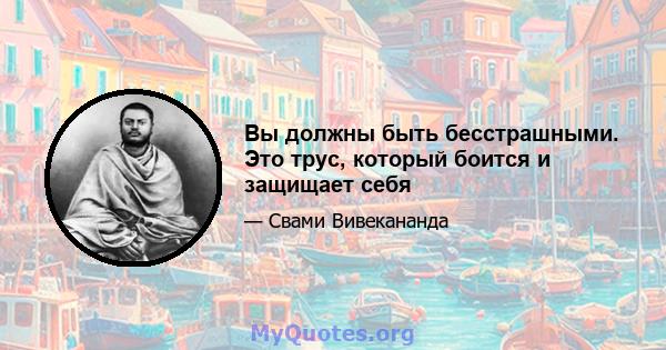 Вы должны быть бесстрашными. Это трус, который боится и защищает себя