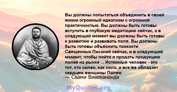 Вы должны попытаться объединить в своей жизни огромный идеализм с огромной практичностью. Вы должны быть готовы вступить в глубокую медитацию сейчас, а в следующий момент вы должны быть готовы к развитию и развивать