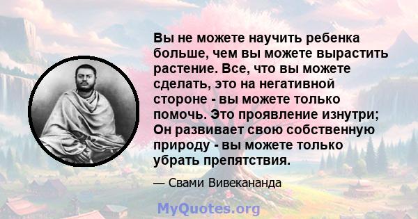 Вы не можете научить ребенка больше, чем вы можете вырастить растение. Все, что вы можете сделать, это на негативной стороне - вы можете только помочь. Это проявление изнутри; Он развивает свою собственную природу - вы