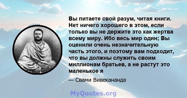 Вы питаете свой разум, читая книги. Нет ничего хорошего в этом, если только вы не держите это как жертва всему миру. Ибо весь мир один; Вы оценили очень незначительную часть этого, и поэтому вам подходит, что вы должны