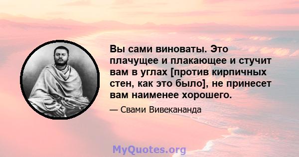 Вы сами виноваты. Это плачущее и плакающее и стучит вам в углах [против кирпичных стен, как это было], не принесет вам наименее хорошего.