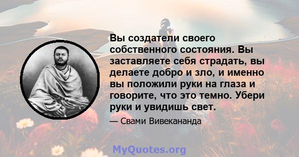 Вы создатели своего собственного состояния. Вы заставляете себя страдать, вы делаете добро и зло, и именно вы положили руки на глаза и говорите, что это темно. Убери руки и увидишь свет.