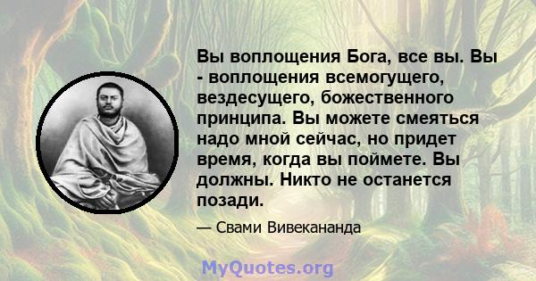 Вы воплощения Бога, все вы. Вы - воплощения всемогущего, вездесущего, божественного принципа. Вы можете смеяться надо мной сейчас, но придет время, когда вы поймете. Вы должны. Никто не останется позади.