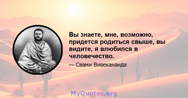 Вы знаете, мне, возможно, придется родиться свыше, вы видите, я влюбился в человечество.