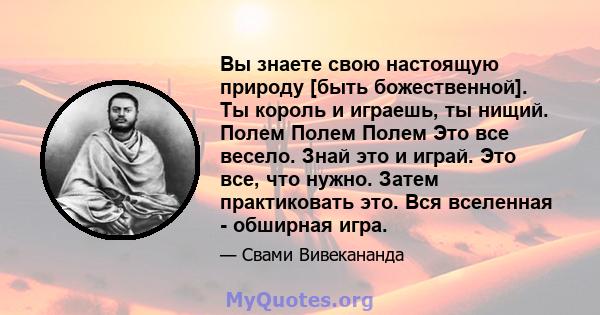 Вы знаете свою настоящую природу [быть божественной]. Ты король и играешь, ты нищий. Полем Полем Полем Это все весело. Знай это и играй. Это все, что нужно. Затем практиковать это. Вся вселенная - обширная игра.