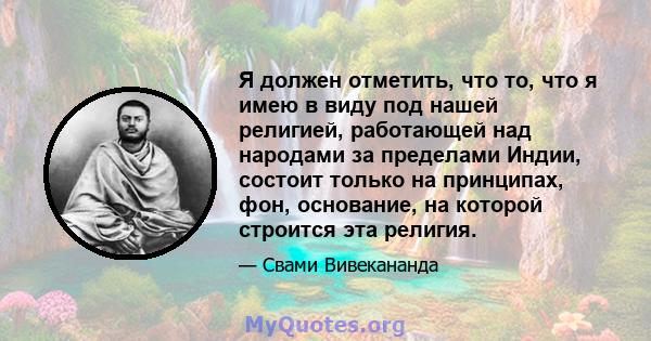 Я должен отметить, что то, что я имею в виду под нашей религией, работающей над народами за пределами Индии, состоит только на принципах, фон, основание, на которой строится эта религия.