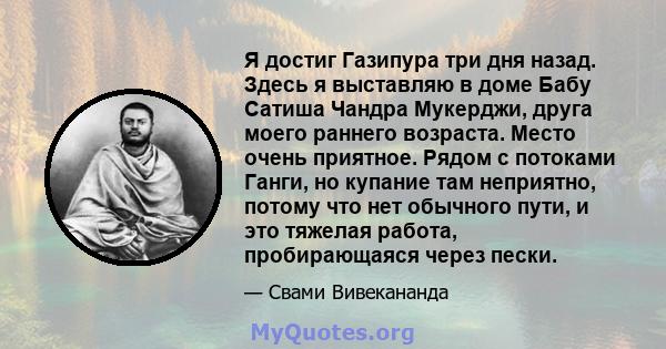 Я достиг Газипура три дня назад. Здесь я выставляю в доме Бабу Сатиша Чандра Мукерджи, друга моего раннего возраста. Место очень приятное. Рядом с потоками Ганги, но купание там неприятно, потому что нет обычного пути,