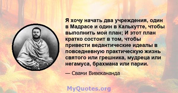 Я хочу начать два учреждения, один в Мадрасе и один в Калькутте, чтобы выполнить мой план; И этот план кратко состоит в том, чтобы привести ведантические идеалы в повседневную практическую жизнь святого или грешника,