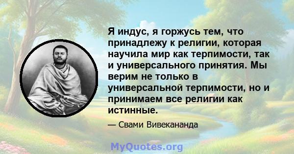 Я индус, я горжусь тем, что принадлежу к религии, которая научила мир как терпимости, так и универсального принятия. Мы верим не только в универсальной терпимости, но и принимаем все религии как истинные.