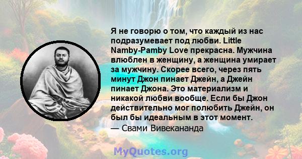 Я не говорю о том, что каждый из нас подразумевает под любви. Little Namby-Pamby Love прекрасна. Мужчина влюблен в женщину, а женщина умирает за мужчину. Скорее всего, через пять минут Джон пинает Джейн, а Джейн пинает