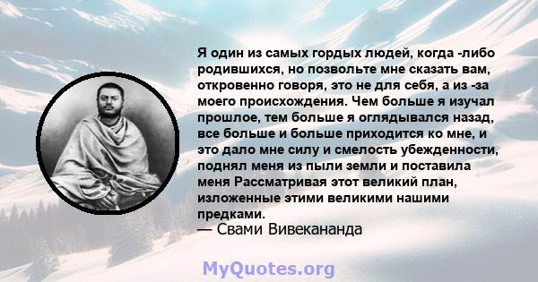 Я один из самых гордых людей, когда -либо родившихся, но позвольте мне сказать вам, откровенно говоря, это не для себя, а из -за моего происхождения. Чем больше я изучал прошлое, тем больше я оглядывался назад, все