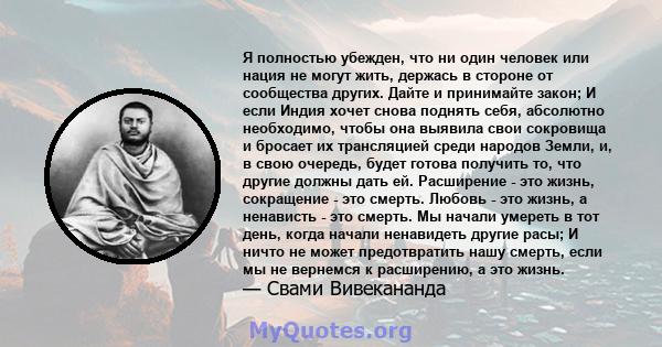 Я полностью убежден, что ни один человек или нация не могут жить, держась в стороне от сообщества других. Дайте и принимайте закон; И если Индия хочет снова поднять себя, абсолютно необходимо, чтобы она выявила свои