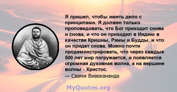 Я пришел, чтобы иметь дело с принципами. Я должен только проповедовать, что Бог приходит снова и снова, и что он приходил в Индию в качестве Кришны, Рамы и Будды, и что он придет снова. Можно почти продемонстрировать,