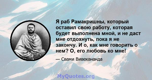 Я раб Рамакришны, который оставил свою работу, которая будет выполнена мной, и не даст мне отдохнуть, пока я не закончу. И о, как мне говорить о нем? О, его любовь ко мне!