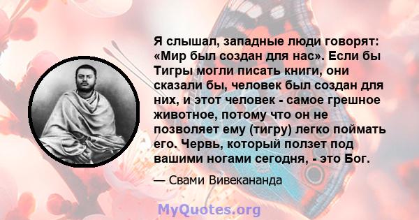 Я слышал, западные люди говорят: «Мир был создан для нас». Если бы Тигры могли писать книги, они сказали бы, человек был создан для них, и этот человек - самое грешное животное, потому что он не позволяет ему (тигру)