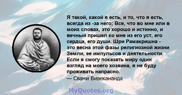 Я такой, какой я есть, и то, что я есть, всегда из -за него; Все, что во мне или в моих словах, это хорошо и истинно, и вечный пришел ко мне из его уст, его сердца, его души. Шри Рамакришна - это весна этой фазы