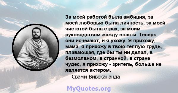 За моей работой была амбиция, за моей любовью была личность, за моей чистотой была страх, за моим руководством жажду власти. Теперь они исчезают, и я ухожу. Я прихожу, мама, я прихожу в твою теплую грудь, плавающая, где 