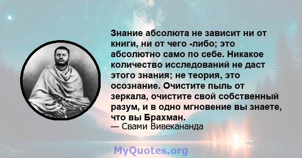 Знание абсолюта не зависит ни от книги, ни от чего -либо; это абсолютно само по себе. Никакое количество исследований не даст этого знания; не теория, это осознание. Очистите пыль от зеркала, очистите свой собственный