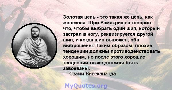 Золотая цепь - это такая же цепь, как железная. Шри Рамакришна говорил, что, чтобы выбрать один шип, который застрял в ногу, реквизируется другой шип, и когда шип вывожен, оба выброшены. Таким образом, плохие тенденции