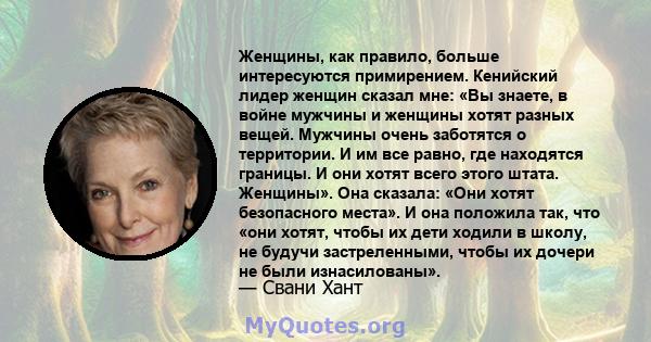 Женщины, как правило, больше интересуются примирением. Кенийский лидер женщин сказал мне: «Вы знаете, в войне мужчины и женщины хотят разных вещей. Мужчины очень заботятся о территории. И им все равно, где находятся