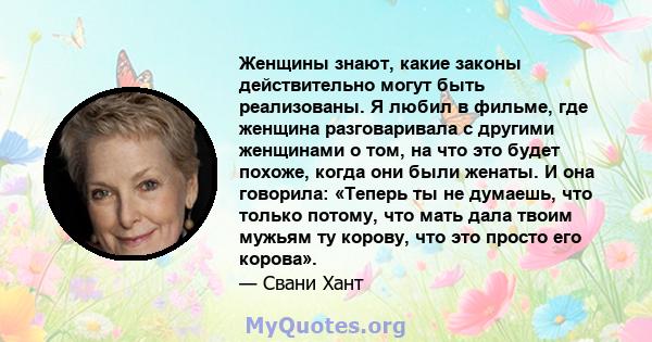 Женщины знают, какие законы действительно могут быть реализованы. Я любил в фильме, где женщина разговаривала с другими женщинами о том, на что это будет похоже, когда они были женаты. И она говорила: «Теперь ты не