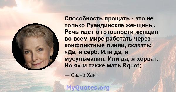 Способность прощать - это не только Руандинские женщины. Речь идет о готовности женщин во всем мире работать через конфликтные линии, сказать: «Да, я серб. Или да, я мусульманин. Или да, я хорват. Но я» м также мать