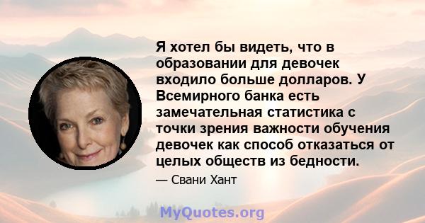 Я хотел бы видеть, что в образовании для девочек входило больше долларов. У Всемирного банка есть замечательная статистика с точки зрения важности обучения девочек как способ отказаться от целых обществ из бедности.