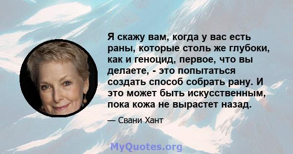 Я скажу вам, когда у вас есть раны, которые столь же глубоки, как и геноцид, первое, что вы делаете, - это попытаться создать способ собрать рану. И это может быть искусственным, пока кожа не вырастет назад.