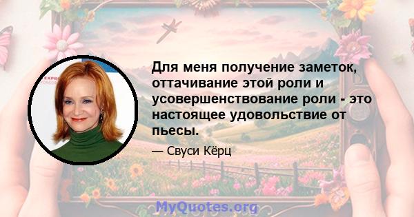 Для меня получение заметок, оттачивание этой роли и усовершенствование роли - это настоящее удовольствие от пьесы.