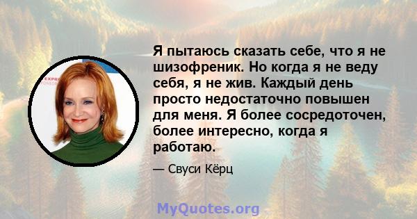 Я пытаюсь сказать себе, что я не шизофреник. Но когда я не веду себя, я не жив. Каждый день просто недостаточно повышен для меня. Я более сосредоточен, более интересно, когда я работаю.