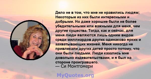 Дело не в том, что мне не нравились людям; Некоторые из них были интересными и добрыми. Но даже хорошие были не более убедительными или важными для меня, чем другие существа. Тогда, как и сейчас, для меня люди являются