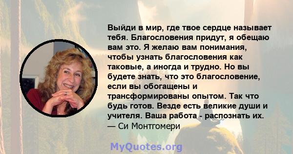 Выйди в мир, где твое сердце называет тебя. Благословения придут, я обещаю вам это. Я желаю вам понимания, чтобы узнать благословения как таковые, а иногда и трудно. Но вы будете знать, что это благословение, если вы