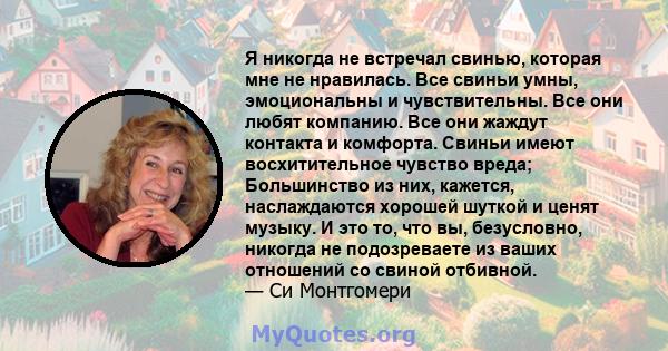 Я никогда не встречал свинью, которая мне не нравилась. Все свиньи умны, эмоциональны и чувствительны. Все они любят компанию. Все они жаждут контакта и комфорта. Свиньи имеют восхитительное чувство вреда; Большинство