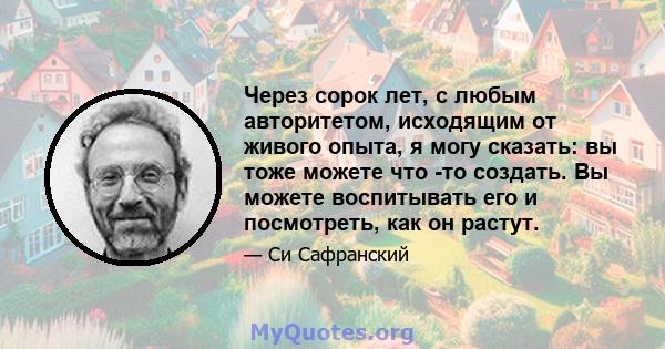 Через сорок лет, с любым авторитетом, исходящим от живого опыта, я могу сказать: вы тоже можете что -то создать. Вы можете воспитывать его и посмотреть, как он растут.