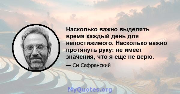 Насколько важно выделять время каждый день для непостижимого. Насколько важно протянуть руку: не имеет значения, что я еще не верю.