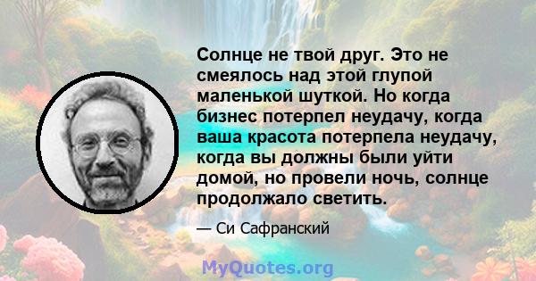 Солнце не твой друг. Это не смеялось над этой глупой маленькой шуткой. Но когда бизнес потерпел неудачу, когда ваша красота потерпела неудачу, когда вы должны были уйти домой, но провели ночь, солнце продолжало светить.