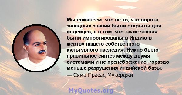 Мы сожалеем, что не то, что ворота западных знаний были открыты для индейцев, а в том, что такие знания были импортированы в Индию в жертву нашего собственного культурного наследия. Нужно было правильное синтез между